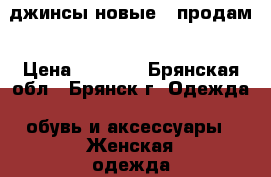  джинсы новые,  продам › Цена ­ 1 000 - Брянская обл., Брянск г. Одежда, обувь и аксессуары » Женская одежда и обувь   . Брянская обл.